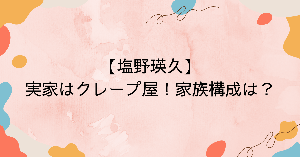 【塩野瑛久】実家はクレープ屋！家族構成は？