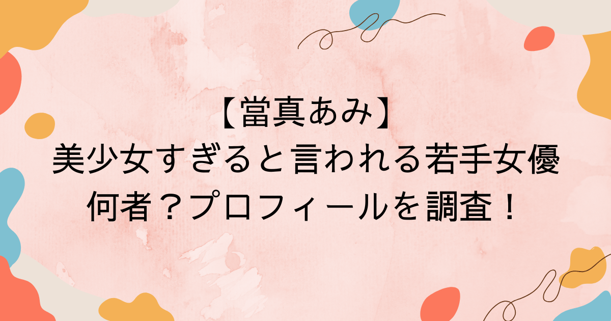【當真あみ】美少女すぎると言われる若手女優何者？プロフィールを調査！