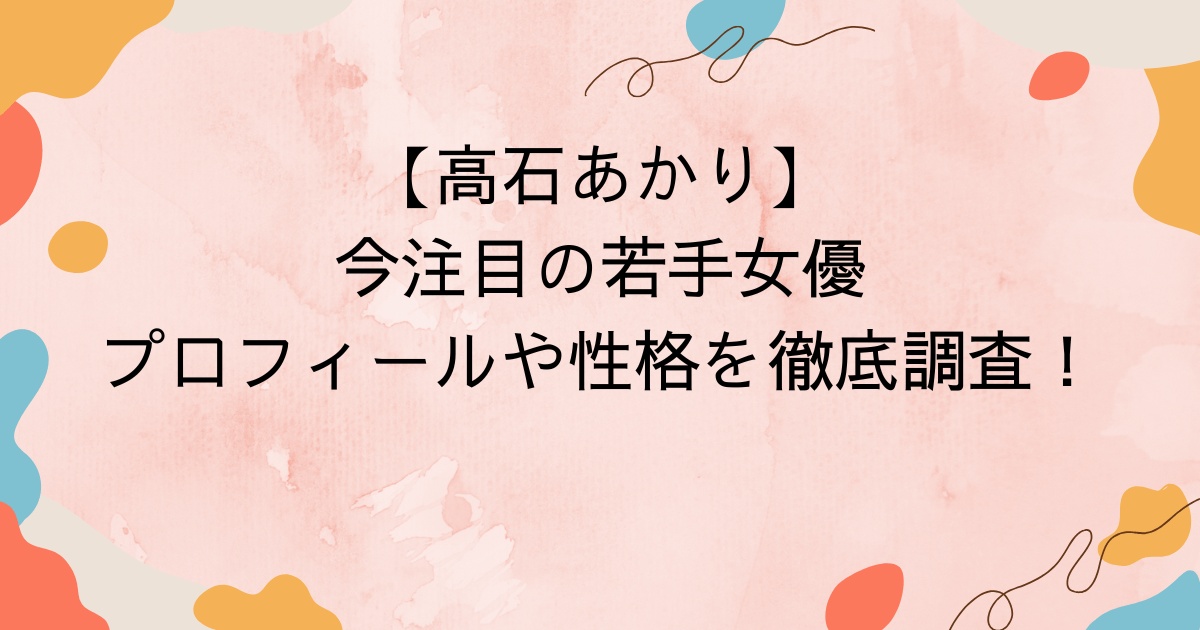 【高石あかり】今注目の若手女優・プロフィールや性格を徹底調査！