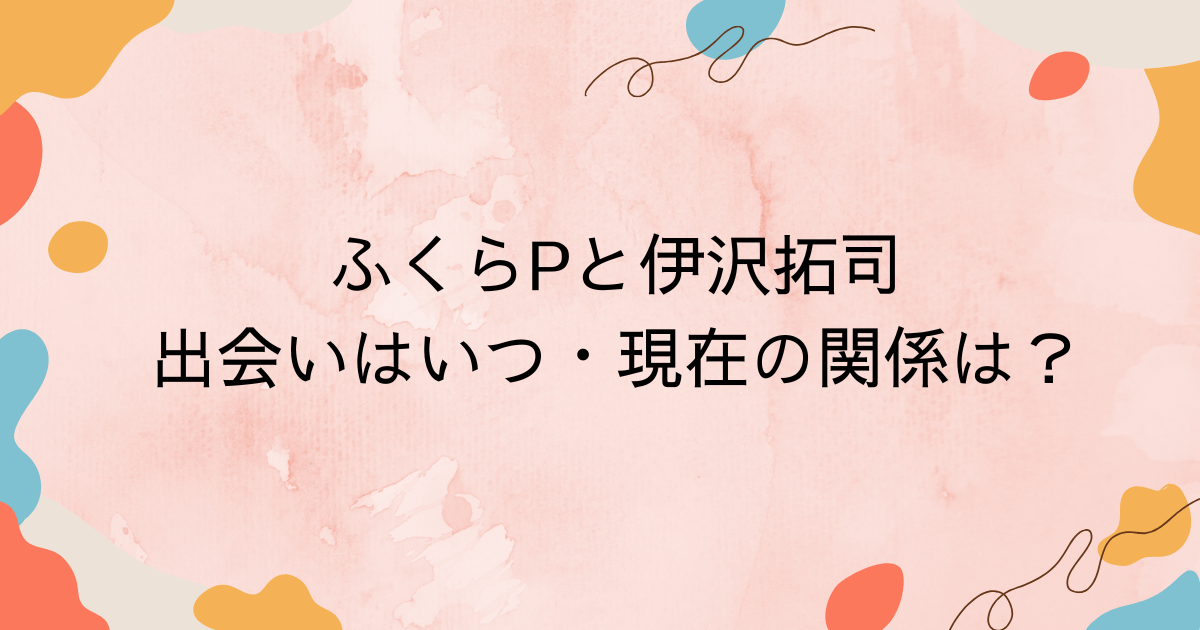ふくらPと伊沢拓司の出会いはいつ・現在の関係は？