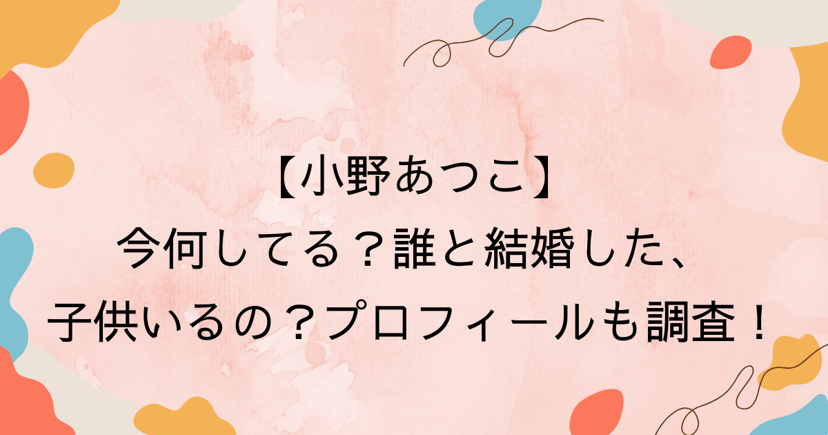小野あつこ、今何してるの？誰と結婚した