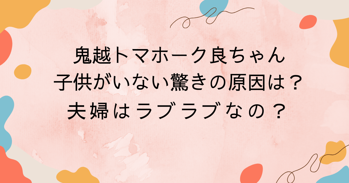 鬼越トマホーク良ちゃん・子供がいない驚きの原因は？夫婦はラブラブなの？