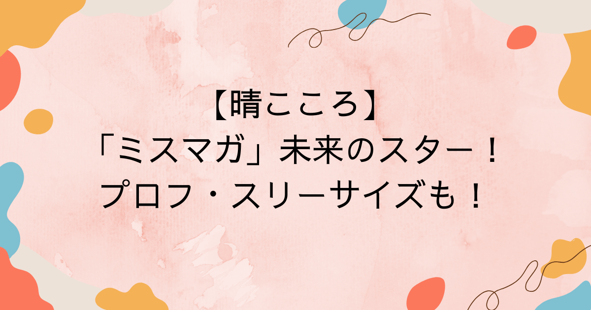 【晴こころ】「ミスマガ」未来のスター！プロフ・スリーサイズも！