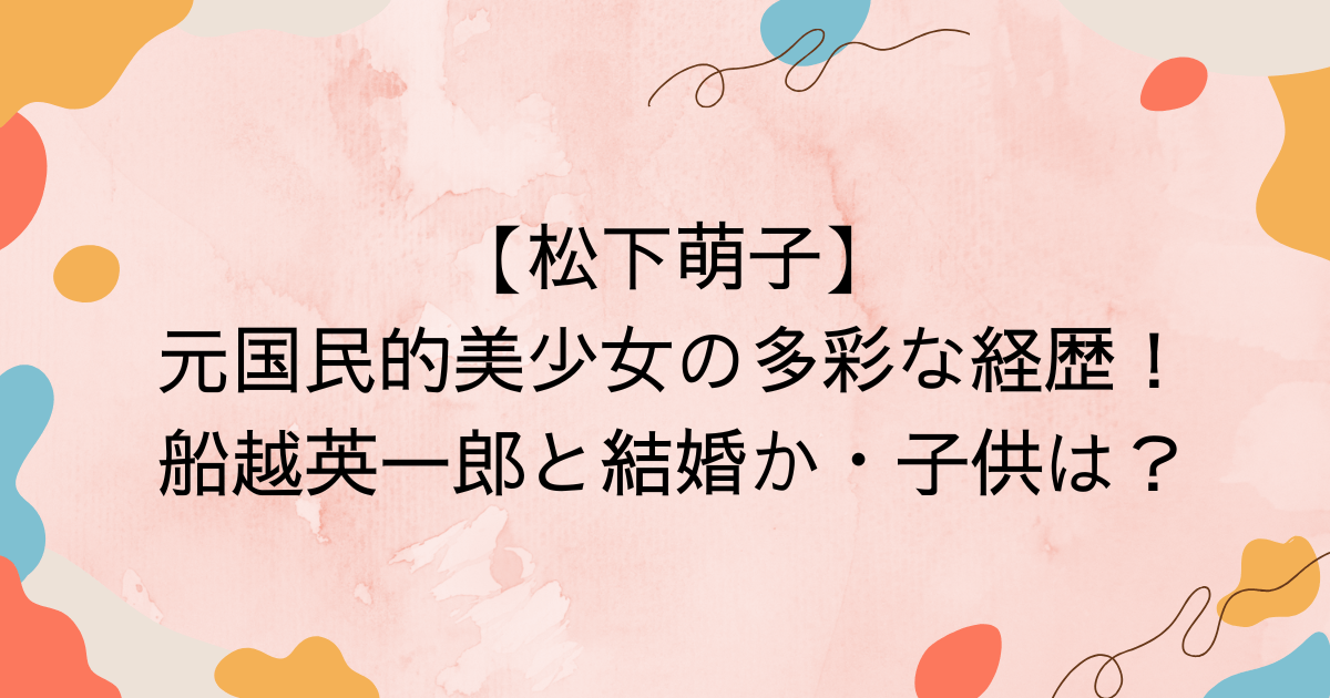 【松下萌子】元国民的美少女の多彩な経歴！船越英一郎と結婚か・子供は？