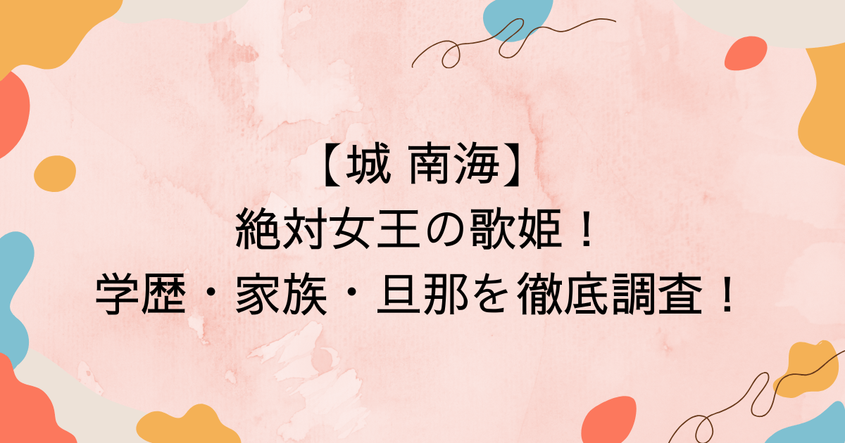 【城 南海】絶対女王の歌姫！学歴・家族・旦那を徹底調査！