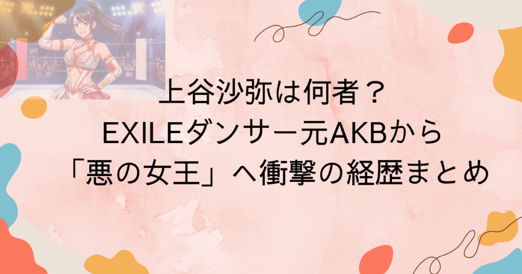 上谷沙弥は何者？EXILEダンサー・元AKBから「悪の女王」へ衝撃の経歴まとめ