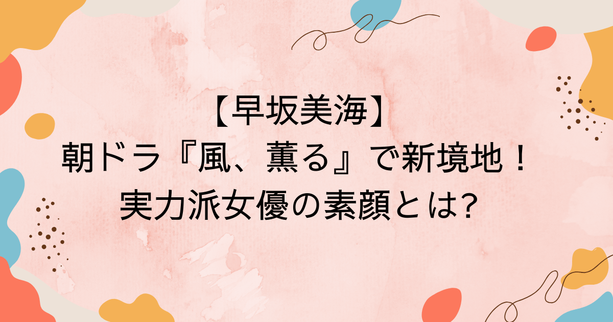 【早坂美海】朝ドラ『風、薫る』で新境地！実力派女優の素顔とは