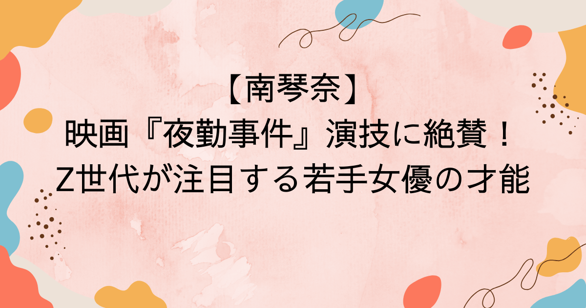 【南琴奈】映画『夜勤事件』演技に絶賛！Z世代が注目する若手女優の才能