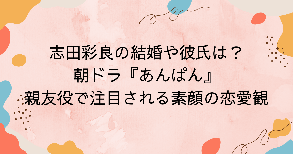 志田彩良の結婚や彼氏は？朝ドラ『あんぱん』親友役で注目される素顔の恋愛観