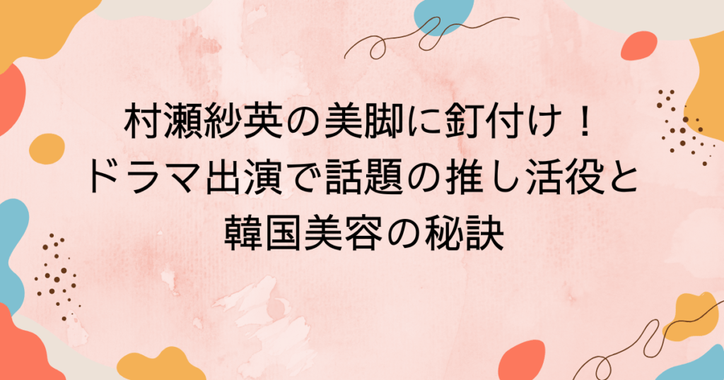 村瀬紗英の美脚に釘付け!ドラマ出演で話題の推し活役と韓国美容の秘訣