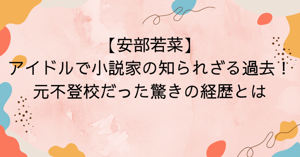 【安部若菜】アイドルで小説家の知られざる過去!元不登校だった驚きの経歴とは