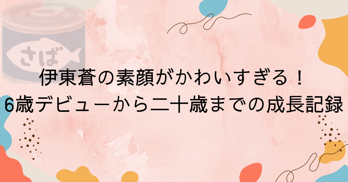 伊東蒼の素顔がかわいすぎる！6歳デビューから二十歳までの成長記録