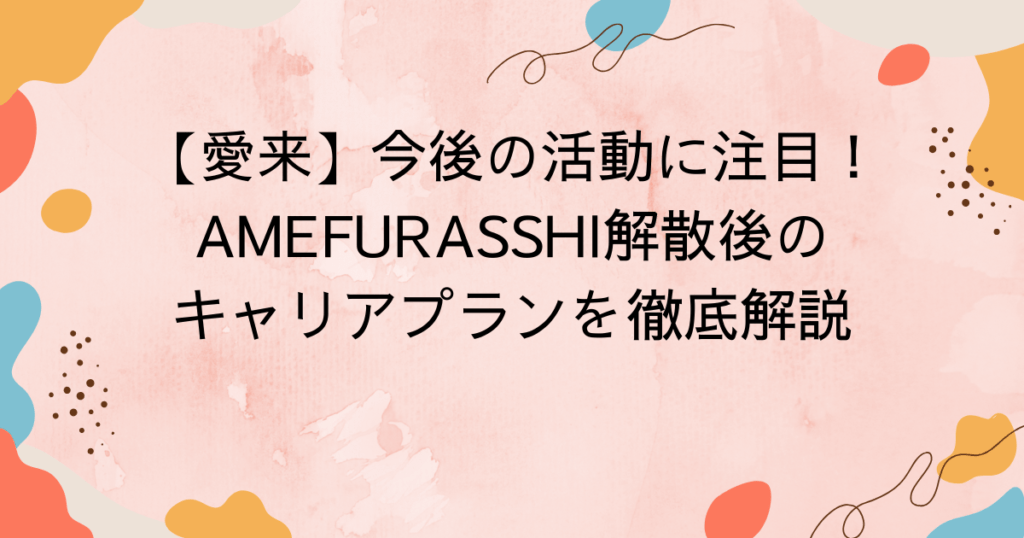 愛来の今後の活動に注目!AMEFURASSHI解散後のキャリアプランを徹底解説
