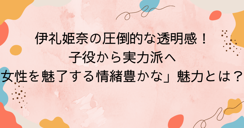 伊礼姫奈の圧倒的な透明感!子役から実力派へ、女性を魅了する情緒豊かな」魅力とは?