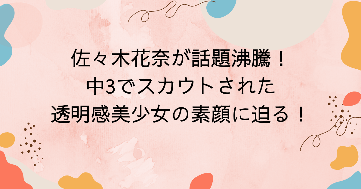 佐々木花奈が話題沸騰！中3でスカウトされた透明感美少女の素顔に迫る！