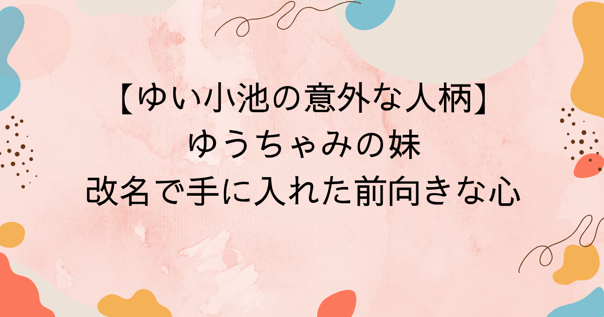 ゆい小池の意外な人柄！ゆうちゃみの妹が改名で手に入れた前向きな心