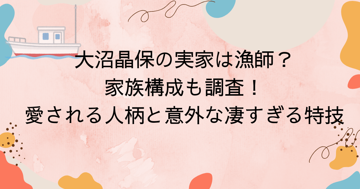 大沼晶保の実家は漁師？家族構成も調査！愛される人柄と意外な凄すぎる特技