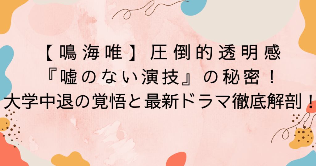 【鳴海唯】圧倒的透明感と『嘘のない演技』の秘密！大学中退の覚悟と最新ドラマ徹底解剖！