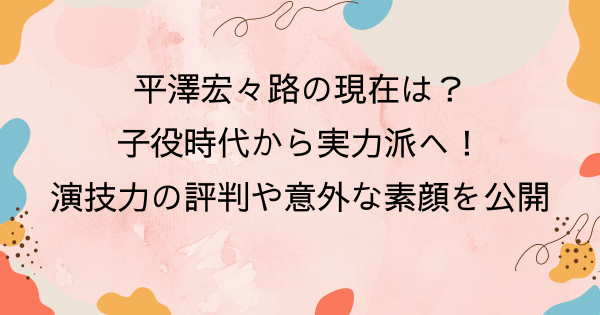 平澤宏々路の現在は？子役時代から実力派へ！演技力の評判や意外な素顔を公開