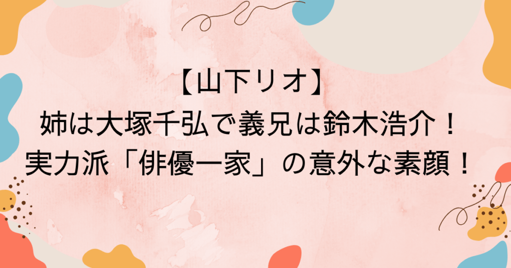 山下リオ、姉は大塚千弘で義兄は鈴木浩介！実力派「俳優一家」の意外な素顔！