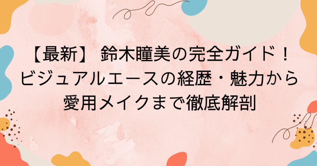 【最新】 鈴木瞳美の完全ガイド！ビジュアルエースの経歴・魅力から愛用メイクまで徹底解剖