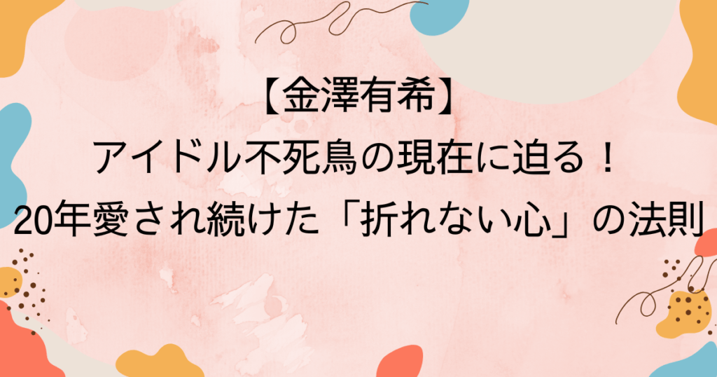 金澤有希・アイドル不死鳥の現在に迫る！20年愛され続けた「折れない心」の法則