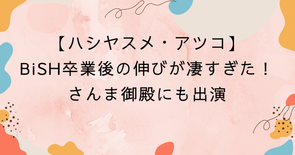 ハシヤスメ・アツコ、BiSH卒業後の伸びが凄すぎた！さんま御殿にも出演