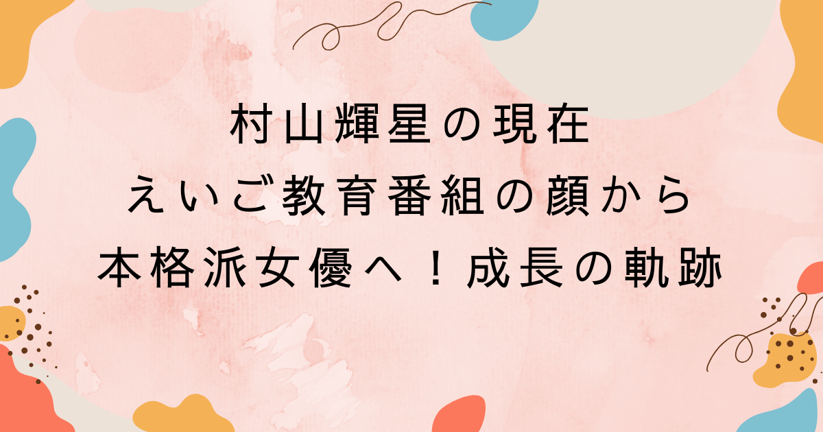 村山輝星の現在｜えいご教育番組の顔から本格派女優へ！成長の軌跡