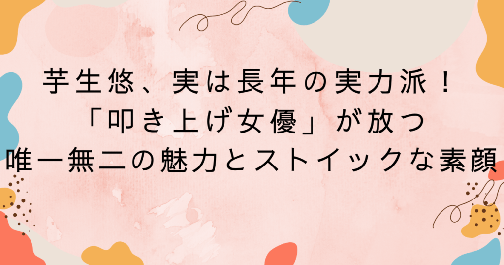 芋生悠、実は長年の実力派！「叩き上げ女優」が放つ唯一無二の魅力とストイックな素顔